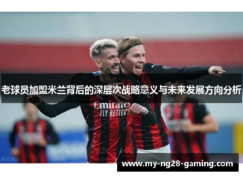老球员加盟米兰背后的深层次战略意义与未来发展方向分析 老球员加盟米兰背后的深层次战略意义与未来发展方向分析