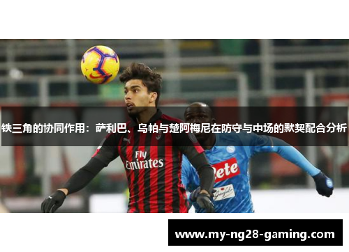 铁三角的协同作用:萨利巴、乌帕与楚阿梅尼在防守与中场的默契配合分析 铁三角的协同作用:萨利巴、乌帕与楚阿梅尼在防守与中场的默契配合分析
