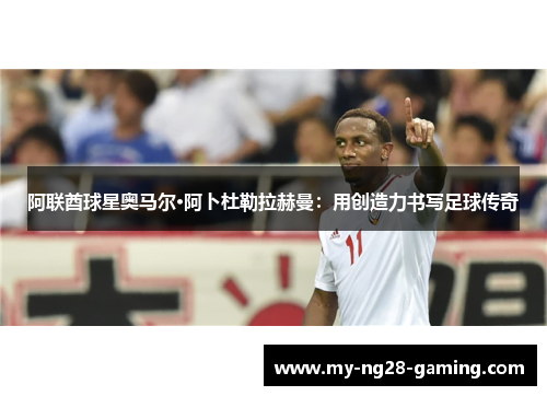 阿联酋球星奥马尔·阿卜杜勒拉赫曼:用创造力书写足球传奇 阿联酋球星奥马尔·阿卜杜勒拉赫曼:用创造力书写足球传奇