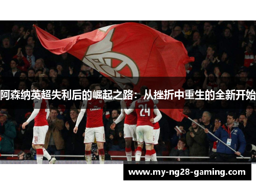 阿森纳英超失利后的崛起之路:从挫折中重生的全新开始 阿森纳英超失利后的崛起之路:从挫折中重生的全新开始