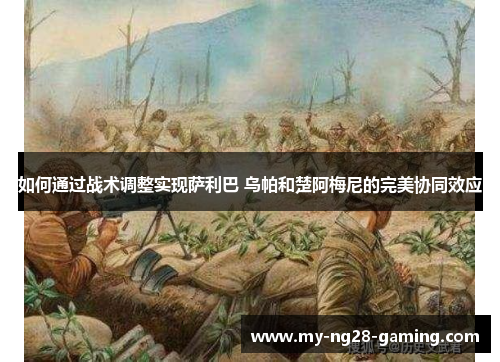 如何通过战术调整实现萨利巴 乌帕和楚阿梅尼的完美协同效应 如何通过战术调整实现萨利巴 乌帕和楚阿梅尼的完美协同效应