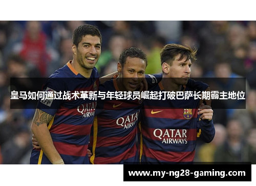皇马如何通过战术革新与年轻球员崛起打破巴萨长期霸主地位