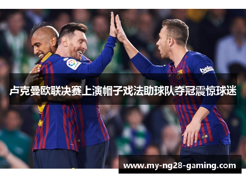 卢克曼欧联决赛上演帽子戏法助球队夺冠震惊球迷