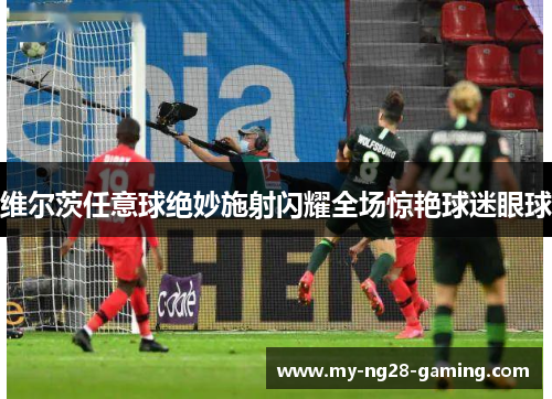 维尔茨任意球绝妙施射闪耀全场惊艳球迷眼球